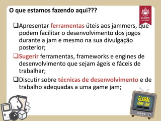 O que estamos fazendo aqui???
Apresentar ferramentas úteis aos jammers, que
podem facilitar o desenvolvimento dos jogos
durante a jam e mesmo na sua divulgação
posterior;
Sugerir ferramentas, frameworks e engines de
desenvolvimento que sejam ágeis e fáceis de
trabalhar;
Discutir sobre técnicas de desenvolvimento e de
trabalho adequadas a uma game jam;

 