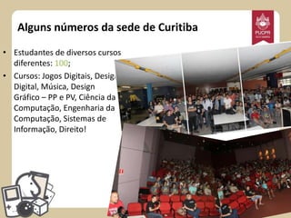 Alguns números da sede de Curitiba
• Estudantes de diversos cursos
diferentes: 100;
• Cursos: Jogos Digitais, Design
Digital, Música, Design
Gráfico – PP e PV, Ciência da
Computação, Engenharia da
Computação, Sistemas de
Informação, Direito!

 
