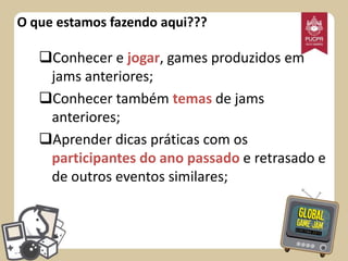 O que estamos fazendo aqui???

Conhecer e jogar, games produzidos em
jams anteriores;
Conhecer também temas de jams
anteriores;
Aprender dicas práticas com os
participantes do ano passado e retrasado e
de outros eventos similares;

 