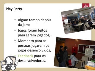 Play Party
• Algum tempo depois
da jam;
• Jogos foram feitos
para serem jogados;
• Momento para as
pessoas jogarem os
jogos desenvolvidos;
• Feedback para os
desenvolvedores.

 