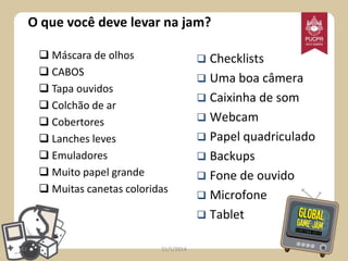 O que você deve levar na jam?
 Máscara de olhos
 CABOS
 Tapa ouvidos
 Colchão de ar
 Cobertores
 Lanches leves
 Emuladores
 Muito papel grande
 Muitas canetas coloridas

43

21/1/2014

Checklists
 Uma boa câmera
 Caixinha de som
 Webcam
 Papel quadriculado
 Backups
 Fone de ouvido
 Microfone
 Tablet


 