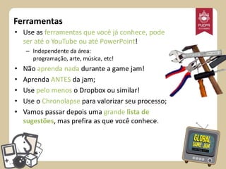 Ferramentas
• Use as ferramentas que você já conhece, pode
ser até o YouTube ou até PowerPoint!
– Independente da área:
programação, arte, música, etc!

•
•
•
•
•

Não aprenda nada durante a game jam!
Aprenda ANTES da jam;
Use pelo menos o Dropbox ou similar!
Use o Chronolapse para valorizar seu processo;
Vamos passar depois uma grande lista de
sugestões, mas prefira as que você conhece.

 