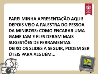 PAREI MINHA APRESENTAÇÃO AQUI!
DEPOIS VEIO A PALESTRA DO PESSOA
DA MINIBOSS: COMO ENCARAR UMA
GAME JAM E ELES DERAM MAIS
SUGESTÕES DE FERRAMENTAS.
DEIXO OS SLIDES A SEGUIR, PODEM SER
ÚTEIS PARA ALGUÉM...

 