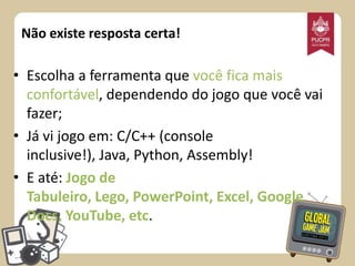 Não existe resposta certa!

• Escolha a ferramenta que você fica mais
confortável, dependendo do jogo que você vai
fazer;
• Já vi jogo em: C/C++ (console
inclusive!), Java, Python, Assembly!
• E até: Jogo de
Tabuleiro, Lego, PowerPoint, Excel, Google
Docs, YouTube, etc.

 