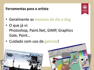 Ferramentas para o artista

• Geralmente as mesmas do dia a dia;
• O que já vi:
Photoshop, Paint.Net, GIMP, Graphics
Gale, Paint…
• Cuidado com uso de galerias!

 