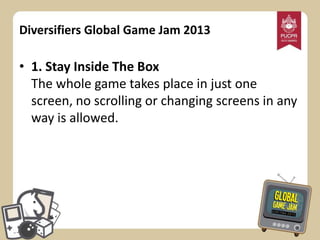 Diversifiers Global Game Jam 2013

• 1. Stay Inside The Box
The whole game takes place in just one
screen, no scrolling or changing screens in any
way is allowed.

 