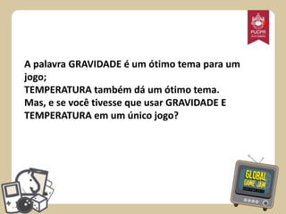 *
A palavra GRAVIDADE é um ótimo tema para um
jogo;
TEMPERATURA também dá um ótimo tema.
Mas, e se você tivesse que usar GRAVIDADE E
TEMPERATURA em um único jogo?

 