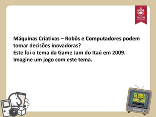 *
Máquinas Criativas – Robôs e Computadores podem
tomar decisões inovadoras?
Este foi o tema da Game Jam do Itaú em 2009.
Imagine um jogo com este tema.

 