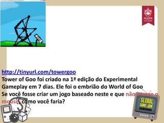 *

http://tinyurl.com/towergoo
Tower of Goo foi criado na 1ª edição do Experimental
Gameplay em 7 dias. Ele foi o embrião do World of Goo
Se você fosse criar um jogo baseado neste e que não usasse o
mouse, como você faria?

 