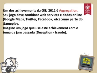 Um dos achievements da GGJ 2011 é Aggregation.
Seu jogo deve combinar web services e dados online
(Google Maps, Twitter, Facebook, etc) como parte do
Gameplay.
Imagine um jogo que use este achievement com o
tema da jam passada (Deception - fraude).

*

 