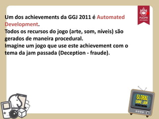 Um dos achievements da GGJ 2011 é Automated
Development.
Todos os recursos do jogo (arte, som, níveis) são
gerados de maneira procedural.
Imagine um jogo que use este achievement com o
tema da jam passada (Deception - fraude).

*

 