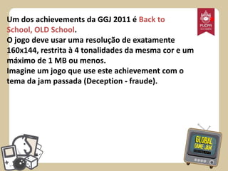 Um dos achievements da GGJ 2011 é Back to
School, OLD School.
O jogo deve usar uma resolução de exatamente
160x144, restrita à 4 tonalidades da mesma cor e um
máximo de 1 MB ou menos.
Imagine um jogo que use este achievement com o
tema da jam passada (Deception - fraude).

*

 