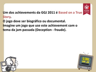 Um dos achievements da GGJ 2011 é Based on a True
Story.
O jogo deve ser biográfico ou documental.
Imagine um jogo que use este achievement com o
tema da jam passada (Deception - fraude).

*

 