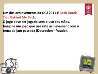 Um dos achievements da GGJ 2011 é Both Hands
Tied Behind My Back.
O jogo deve ser jogado sem o uso das mãos.
Imagine um jogo que use este achievement com o
tema da jam passada (Deception - fraude).

*

 