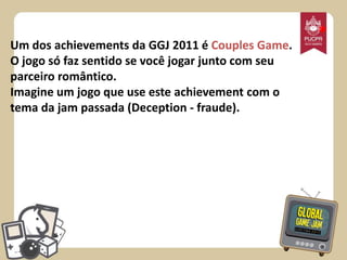 Um dos achievements da GGJ 2011 é Couples Game.
O jogo só faz sentido se você jogar junto com seu
parceiro romântico.
Imagine um jogo que use este achievement com o
tema da jam passada (Deception - fraude).

*

 
