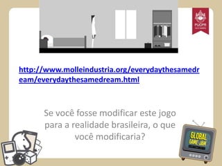 http://www.molleindustria.org/everydaythesamedr
eam/everydaythesamedream.html

Se você fosse modificar este jogo
para a realidade brasileira, o que
você modificaria?

 
