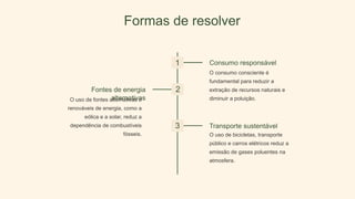Formas de resolver
1 Consumo responsável
O consumo consciente é
fundamental para reduzir a
extração de recursos naturais e
diminuir a poluição.
2
Fontes de energia
alternativas
O uso de fontes alternativas e
renováveis de energia, como a
eólica e a solar, reduz a
dependência de combustíveis
fósseis.
3 Transporte sustentável
O uso de bicicletas, transporte
público e carros elétricos reduz a
emissão de gases poluentes na
atmosfera.
 
