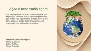 Ação é necessária agora!
O aquecimento global é um problema global que
exige ação conjunta. Não podemos esperar mais,
pois toda a vida no planeta é afetada. Faça a sua
parte seguindo essas dicas, pressionando os
governos e cobrando ações imediatas.
Trabalho apresentado por:
Kariny S. Leonel
Esther A. Reis
Nicole O. Assis
 