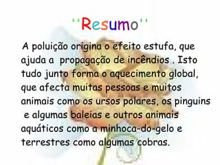 '' R e s u m o '' A poluição origina o efeito estufa, que ajuda a  propagação de incêndios . Isto tudo junto forma o aquecimento global, que afecta muitas pessoas e muitos animais como os ursos polares, os pinguins  e algumas baleias e outros animais aquáticos como a minhoca-do-gelo e terrestres como algumas cobras. 