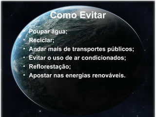 Como Evitar 
• Poupar água; 
• Reciclar; 
• Andar mais de transportes públicos; 
• Evitar o uso de ar condicionados; 
• Reflorestação; 
• Apostar nas energias renováveis. 
 