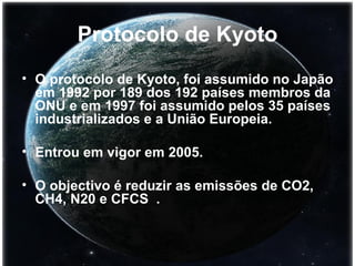Protocolo de Kyoto O protocolo de Kyoto, foi assumido no Japão em 1992 por 189 dos 192 países membros da ONU e em 1997 foi assumido pelos 35 países industrializados e a União Europeia. Entrou em vigor em 2005.  O objectivo é reduzir as emissões de CO2, CH4, N20 e CFCS  . 