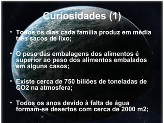 Curiosidades (1) Todos os dias cada família produz em média três sacos de lixo; O peso das embalagens dos alimentos é superior ao peso dos alimentos embalados em alguns casos; Existe cerca de 750 biliões de toneladas de CO2 na atmosfera; Todos os anos devido à falta de água formam-se desertos com cerca de 2000 m2;   