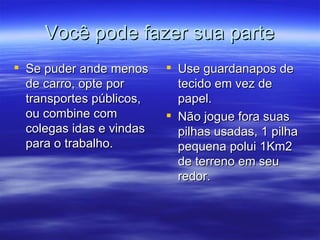Você pode fazer sua parte Se puder ande menos de carro, opte por transportes públicos, ou combine com colegas idas e vindas para o trabalho.  Use guardanapos de tecido em vez de papel. Não jogue fora suas pilhas usadas, 1 pilha pequena polui 1Km2 de terreno em seu redor.  