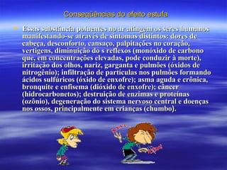 Essas substância poluentes no ar atingem os seres humanos manifestando-se através de sintomas distintos: dores de cabeça, desconforto, cansaço, palpitações no coração, vertigens, diminuição do s reflexos (monóxido de carbono que, em concentrações elevadas, pode conduzir à morte), irritação dos olhos, nariz, garganta e pulmões (óxidos de nitrogênio); infiltração de partículas nos pulmões formando ácidos sulfúricos (óxido de enxofre); asma aguda e crônica, bronquite e enfisema (dióxido de enxofre); câncer (hidrocarbonetos); destruição de enzimas e proteínas (ozônio), degeneração do sistema nervoso central e doenças nos ossos, principalmente em crianças (chumbo ).   Conseqüências do efeito estufa 