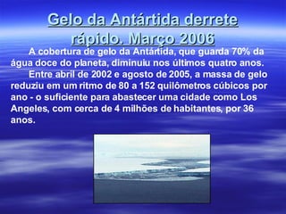 Gelo da Antártida derrete rápido. Março 2006 A cobertura de gelo da Antártida, que guarda 70% da água doce do planeta, diminuiu nos últimos quatro anos.   Entre abril de 2002 e agosto de 2005, a massa de gelo reduziu em um ritmo de 80 a 152 quilômetros cúbicos por ano - o suficiente para abastecer uma cidade como Los Angeles, com cerca de 4 milhões de habitantes, por 36 anos. 