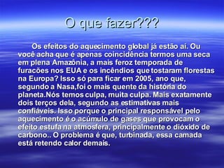 O que fazer??? Os efeitos do aquecimento global já estão aí. Ou você acha que é apenas coincidência termos uma seca em plena Amazônia, a mais feroz temporada de furacões nos EUA e os incêndios que tostaram florestas na Europa? Isso só para ficar em 2005, ano que, segundo a Nasa,foi o mais quente da história do planeta.Nós temos culpa, muita culpa. Mais exatamente dois terços dela, segundo as estimativas mais confiáveis. Isso porque o principal responsável pelo aquecimento é o acúmulo de gases que provocam o efeito estufa na atmosfera, principalmente o dióxido de carbono.. O problema é que, turbinada, essa camada está retendo calor demais.   