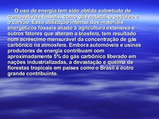 O uso de energia tem sido obtida sobretudo de combustíveis fósseis, como gás natural, o petróleo e o carvão. Essa utilização intensa dos materiais energéticos fósseis aliado à agricultura extensiva e outros fatores que alteram a biosfera, tem resultado num acréscimo mensurável da concentração de gás carbônico na atmosfera. Embora automóveis e usinas produtoras de energia contribuam com aproximadamente 5% do gás carbônico liberado em nações industrializadas, a devastação e queima de florestas tropicais em países como o Brasil é outro grande contribuinte. 