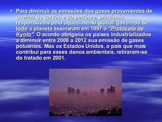 Para diminuir as emissões dos gases provenientes de queima do carvão e do petróleo, principais  responsáveis pelo aquecimento global, governos de todo o planeta assinaram em 1997 o  "Protocolo de Kyoto" . O acordo obrigaria os países industrializados a diminuir entre 2008 a 2012 sua emissão de gases poluentes. Mas os Estados Unidos, o país que mais contribui para esses danos ambientais, retiraram-se do tratado em 2001.   