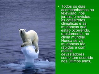 Todos os dias acompanhamos na televisão, nos jornais e revistas as catástrofes climáticas e as mudanças que estão ocorrendo, rapidamente, no clima mundial. Nunca se viu mudanças tão rápidas e com efeitos devastadores como tem ocorrido nos últimos anos.   