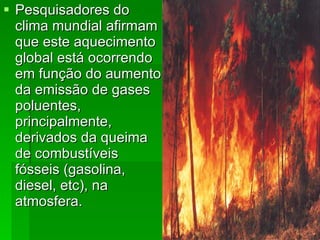 Pesquisadores do clima mundial afirmam que este aquecimento global está ocorrendo em função do aumento da emissão de gases poluentes, principalmente, derivados da queima de combustíveis fósseis (gasolina, diesel, etc), na atmosfera.   