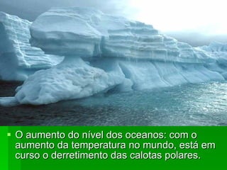 O aumento do nível dos oceanos: com o aumento da temperatura no mundo, está em curso o derretimento das calotas polares.  