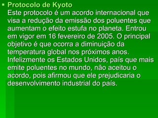 Protocolo de  Kyoto Este protocolo é um acordo internacional que visa a redução da emissão dos poluentes que aumentam o efeito estufa no planeta. Entrou em vigor em 16 fevereiro de 2005. O principal objetivo é que ocorra a diminuição da temperatura global nos próximos anos. Infelizmente os Estados Unidos, país que mais emite poluentes no mundo, não aceitou o acordo, pois afirmou que ele prejudicaria o desenvolvimento industrial do país. 