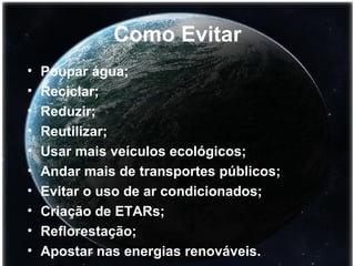 Como Evitar Poupar água; Reciclar; Reduzir; Reutilizar; Usar mais veículos ecológicos; Andar mais de transportes públicos; Evitar o uso de ar condicionados; Criação de ETARs; Reflorestação; Apostar nas energias renováveis. 