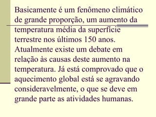 Basicamente é um fenômeno climático de grande proporção, um aumento da temperatura média da superfície terrestre nos últimos 150 anos. Atualmente existe um debate em relação às causas deste aumento na temperatura. Já está comprovado que o aquecimento global está se agravando consideravelmente, o que se deve em grande parte as atividades humanas.  
