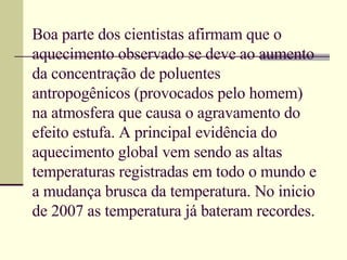 Boa parte dos cientistas afirmam que o aquecimento observado se deve ao aumento da concentração de poluentes antropogênicos (provocados pelo homem) na atmosfera que causa o agravamento do efeito estufa. A principal evidência do aquecimento global vem sendo as altas temperaturas registradas em todo o mundo e a mudança brusca da temperatura. No inicio de 2007 as temperatura já bateram recordes.  