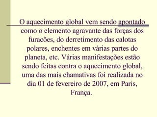O aquecimento global vem sendo apontado como o elemento agravante das forças dos furacões, do derretimento das calotas polares, enchentes em várias partes do planeta, etc. Várias manifestações estão sendo feitas contra o aquecimento global, uma das mais chamativas foi realizada no dia 01 de fevereiro de 2007, em Paris, França.  