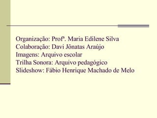 Organização: Profª. Maria Edilene Silva Colaboração: Davi Jônatas Araújo Imagens: Arquivo escolar Trilha Sonora: Arquivo pedagógico Slideshow: Fábio Henrique Machado de Melo 