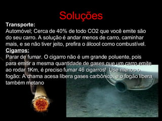 Soluções Transporte: Automóvel; Cerca de 40% de todo CO2 que você emite são do seu carro. A solução é andar menos de carro, caminhar mais, e se não tiver jeito, prefira o álcool como combustível. Cigarros: Parar de fumar. O cigarro não é um grande poluente, pois para emitir a mesma quantidade de gases que um carro emite ao rodar 1Km, é preciso fumar 46 cigarros!  Use menos o fogão: A chama acesa libera gases carbônico, e o fogão libera também metano 