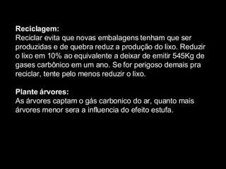 Reciclagem: Reciclar evita que novas embalagens tenham que ser produzidas e de quebra reduz a produção do lixo. Reduzir o lixo em 10% ao equivalente a deixar de emitir 545Kg de gases carbônico em um ano. Se for perigoso demais pra reciclar, tente pelo menos reduzir o lixo. Plante árvores: As  á rvores captam o g á s carbonico do ar, quanto mais  á rvores menor sera a influencia do efeito estufa. 