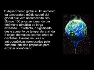 O Aquecimento global é Um aumento da temperatura média superficial global que vem acontecendo nos últimos 150 anos se tornando um fenômeno climático de larga extensão. Entretanto, o significado deste aumento de temperatura ainda é objeto de muitos debates entre os cientistas. Causas naturais ou antropogênicas (provocadas pelo homem) têm sido propostas para explicar o fenômeno. 