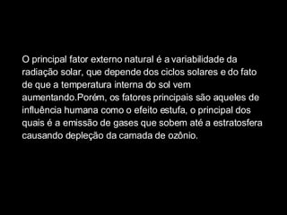 O principal fator externo natural é a variabilidade da radiação solar, que depende dos ciclos solares e do fato de que a temperatura interna do sol vem aumentando.Porém, os fatores principais são aqueles de influência humana como o efeito estufa, o principal dos quais é a emissão de gases que sobem até a estratosfera causando depleção da camada de ozônio.  