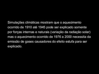 Simulações climáticas mostram que o aquecimento ocorrido de 1910 até 1945 pode ser explicado somente por forças internas e naturais (variação da radiação solar) mas o aquecimento ocorrido de 1976 a 2000 necessita da emissão de gases causadores do efeito estufa para ser explicado.  