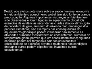 Devido aos efeitos potenciais sobre a saúde humana, economia e meio ambiente o aquecimento global tem sido fonte de grande preocupação. Algumas importantes mudanças ambientais tem sido observadas e foram ligadas ao aquecimento global. Os exemplos de evidências secundárias citadas abaixo (diminuição da cobertura de gelo, aumento do nível do mar, mudanças dos padrões climáticos) são exemplos das consequências do aquecimento global que podem influenciar não somente as atividades humanas mas também os ecossistemas. Aumento da temperatura global permite que um ecossistema mude; algumas espécies podem ser forçadas a sair dos seus habitats (possibilidade de extinção) devido a mudanças nas condições enquanto outras podem espalhar-se, invadindo outros ecossistemas. 