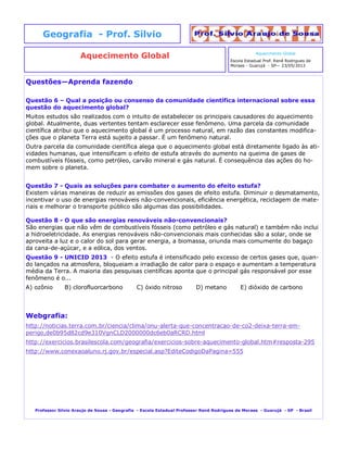 Questões—Aprenda fazendo
Questão 6 – Qual a posição ou consenso da comunidade científica internacional sobre essa
questão do aquecimento global?
Muitos estudos são realizados com o intuito de estabelecer os principais causadores do aquecimento
global. Atualmente, duas vertentes tentam esclarecer esse fenômeno. Uma parcela da comunidade
científica atribui que o aquecimento global é um processo natural, em razão das constantes modifica-
ções que o planeta Terra está sujeito a passar. É um fenômeno natural.
Outra parcela da comunidade científica alega que o aquecimento global está diretamente ligado às ati-
vidades humanas, que intensificam o efeito de estufa através do aumento na queima de gases de
combustíveis fósseis, como petróleo, carvão mineral e gás natural. É consequência das ações do ho-
mem sobre o planeta.
Questão 7 - Quais as soluções para combater o aumento do efeito estufa?
Existem várias maneiras de reduzir as emissões dos gases de efeito estufa. Diminuir o desmatamento,
incentivar o uso de energias renováveis não-convencionais, eficiência energética, reciclagem de mate-
riais e melhorar o transporte público são algumas das possibilidades.
Questão 8 - O que são energias renováveis não-convencionais?
São energias que não vêm de combustíveis fósseis (como petróleo e gás natural) e também não inclui
a hidroeletricidade. As energias renováveis não-convencionais mais conhecidas são a solar, onde se
aproveita a luz e o calor do sol para gerar energia, a biomassa, oriunda mais comumente do bagaço
da cana-de-açúcar, e a eólica, dos ventos.
Questão 9 - UNICID 2013 - O efeito estufa é intensificado pelo excesso de certos gases que, quan-
do lançados na atmosfera, bloqueiam a irradiação de calor para o espaço e aumentam a temperatura
média da Terra. A maioria das pesquisas científicas aponta que o principal gás responsável por esse
fenômeno é o...
A) ozônio B) clorofluorcarbono C) óxido nitroso D) metano E) dióxido de carbono
Webgrafia:
http://noticias.terra.com.br/ciencia/clima/onu-alerta-que-concentracao-de-co2-deixa-terra-em-
perigo,de0b95d82cd9e310VgnCLD2000000dc6eb0aRCRD.html
http://exercicios.brasilescola.com/geografia/exercicios-sobre-aquecimento-global.htm#resposta-295
http://www.conexaoaluno.rj.gov.br/especial.asp?EditeCodigoDaPagina=555
Professor Silvio Araujo de Sousa - Geografia - Escola Estadual Professor Renê Rodrigues de Moraes - Guarujá - SP - Brasil
Aquecimento Global
Geografia - Prof. Silvio
Aquecimento Global
Escola Estadual Prof. Renê Rodrigues de
Moraes - Guarujá - SP— 23/05/2013
 