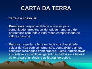 CARTA DA TERRA
• Terra é o nosso lar
• Premissas: responsabilidade universal pela
comunidade terrestre; solidariedade humana e de
parentesco com toda a vida; visão compartilhada de
valores básicos.
• Valores: respeitar a terra em toda sua diversidade;
cuidar da vida com compreensão, compaixão e amor;
construir sociedades democráticas, justas, participativas,
sustentáveis e pacíficas; garantir as dádivas e a beleza
da terra para as atuais e as futuras gerações.
 