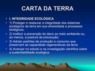 CARTA DA TERRA
• I. INTEGRIDADE ECOLÓGICA
• 1) Proteger e restaurar a integridade dos sistemas
ecológicos da terra em sua diversidade e processos
biológicos;
• 2) Instituir a prevenção do dano ao meio ambiente ou,
ao menos, a postura da precaução;
• 3) Adotar padrões de produção e consumo que
preservem as capacidade regenerativas da terra;
• 4) Avançar no estudo e na investigação científica sobre
a sustentabilidade ecológica.
 